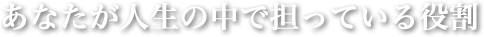 あなたが人生の中で担っている役割